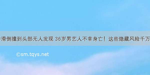 家中滑倒撞到头部无人发现 36岁男艺人不幸身亡！这些隐藏风险千万注意