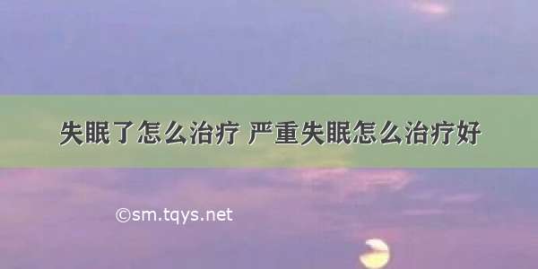 失眠了怎么治疗 严重失眠怎么治疗好