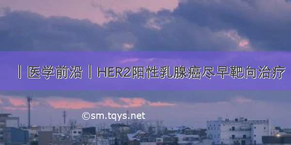 ｜医学前沿｜HER2阳性乳腺癌尽早靶向治疗