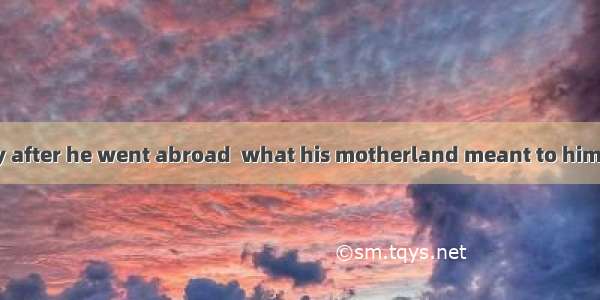 He said that only after he went abroad  what his motherland meant to him.A. he realizedB.