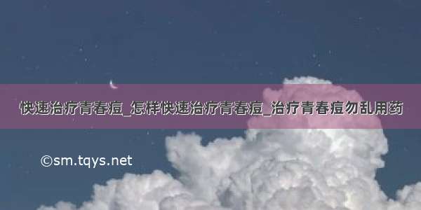 快速治疗青春痘_怎样快速治疗青春痘_治疗青春痘勿乱用药