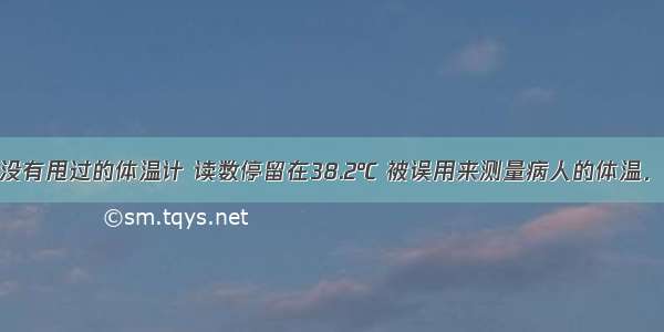 有一支用毕没有甩过的体温计 读数停留在38.2℃ 被误用来测量病人的体温．病人实际体