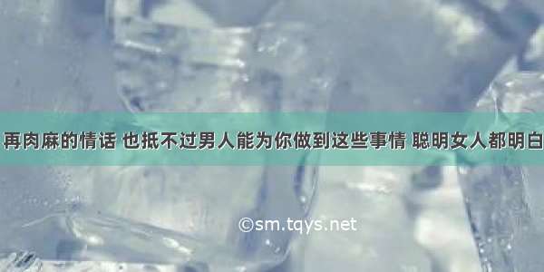 再肉麻的情话 也抵不过男人能为你做到这些事情 聪明女人都明白