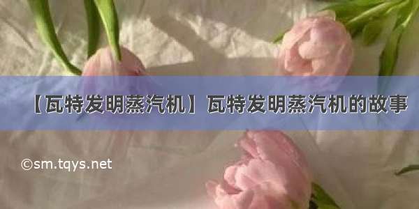 【瓦特发明蒸汽机】瓦特发明蒸汽机的故事