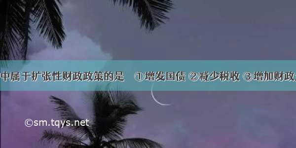 下列选项中属于扩张性财政政策的是　　①增发国债 ②减少税收 ③增加财政支出 ④降