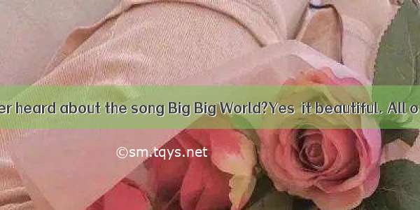 —Have you ever heard about the song Big Big World?Yes  it beautiful. All of us like it
