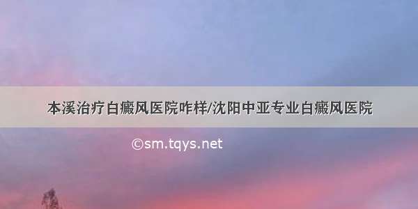 本溪治疗白癜风医院咋样/沈阳中亚专业白癜风医院