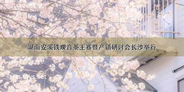 湖南安溪铁观音茶王赛暨产销研讨会长沙举行