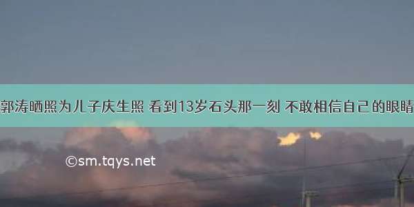 郭涛晒照为儿子庆生照 看到13岁石头那一刻 不敢相信自己的眼睛