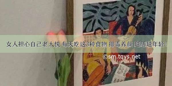 女人担心自己老太快 每天吃这3种食物 排毒养颜 越活越年轻！