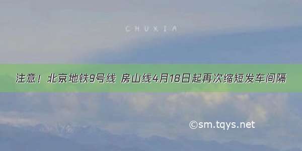 注意！北京地铁9号线 房山线4月18日起再次缩短发车间隔