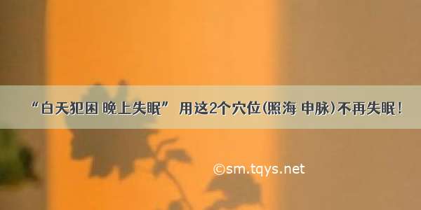 “白天犯困 晚上失眠” 用这2个穴位(照海 申脉)不再失眠！