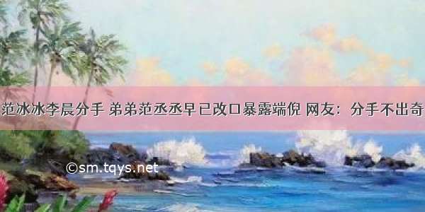 范冰冰李晨分手 弟弟范丞丞早已改口暴露端倪 网友：分手不出奇