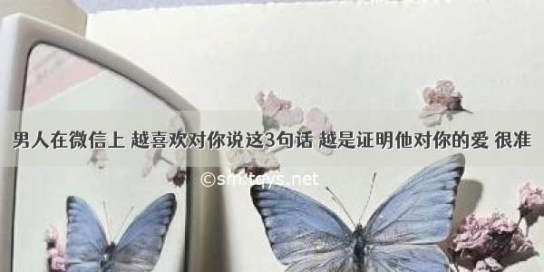 男人在微信上 越喜欢对你说这3句话 越是证明他对你的爱 很准