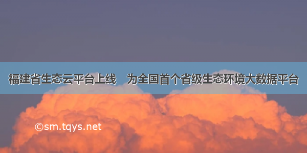福建省生态云平台上线　为全国首个省级生态环境大数据平台
