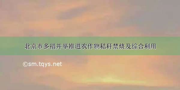 北京市多措并举推进农作物秸秆禁烧及综合利用