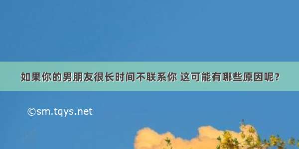 如果你的男朋友很长时间不联系你 这可能有哪些原因呢？