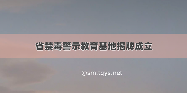 省禁毒警示教育基地揭牌成立