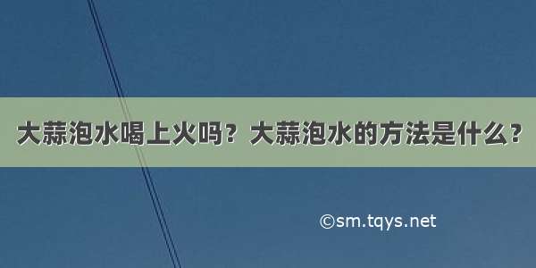 大蒜泡水喝上火吗？大蒜泡水的方法是什么？