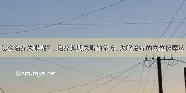 怎么治疗失眠呢？_治疗长期失眠的偏方_失眠治疗的穴位按摩法