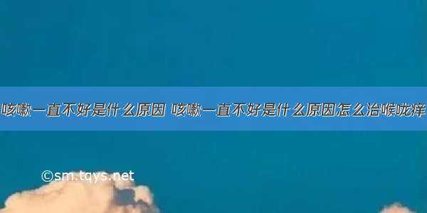 咳嗽一直不好是什么原因 咳嗽一直不好是什么原因怎么治喉咙痒