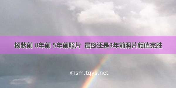 杨紫前 8年前 5年前照片  最终还是3年前照片颜值完胜