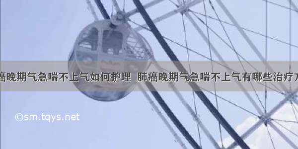 肺癌晚期气急喘不上气如何护理  肺癌晚期气急喘不上气有哪些治疗方法