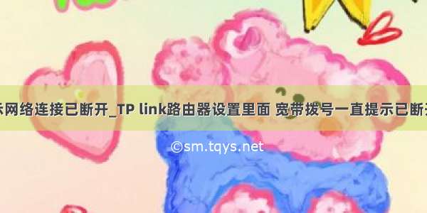 tplink显示网络连接已断开_TP link路由器设置里面 宽带拨号一直提示已断开（网络异