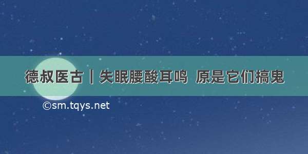 德叔医古｜失眠腰酸耳鸣  原是它们搞鬼