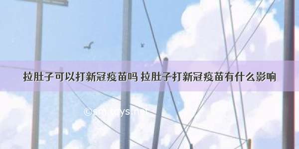 拉肚子可以打新冠疫苗吗 拉肚子打新冠疫苗有什么影响