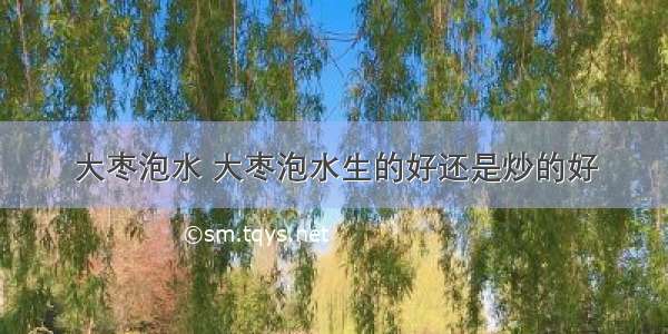 大枣泡水 大枣泡水生的好还是炒的好