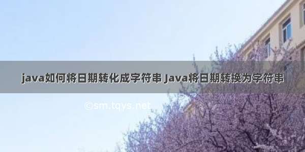 java如何将日期转化成字符串 Java将日期转换为字符串