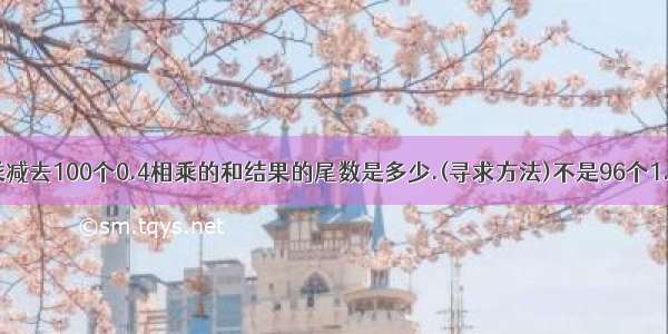 96个1.2相乘减去100个0.4相乘的和结果的尾数是多少.(寻求方法)不是96个1.2相加 是1.