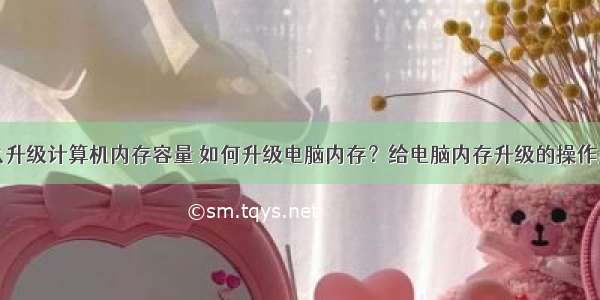 怎么升级计算机内存容量 如何升级电脑内存？给电脑内存升级的操作步骤