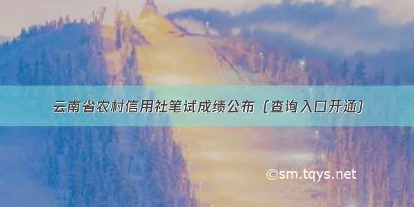 云南省农村信用社笔试成绩公布（查询入口开通）