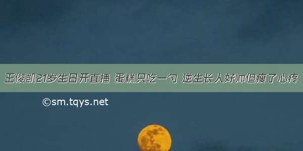 王俊凯21岁生日开直播 蛋糕只吃一勺 逆生长人好帅但瘦了心疼