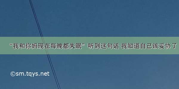 “我和你妈现在每晚都失眠”听到这句话 我知道自己该妥协了