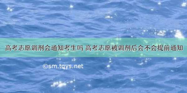 高考志愿调剂会通知考生吗 高考志愿被调剂后会不会提前通知