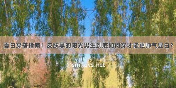 夏日穿搭指南！皮肤黑的阳光男生到底如何穿才能更帅气显白？