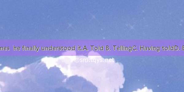 many times  he finally understood it.A. Told B. TellingC. Having toldD. Been told