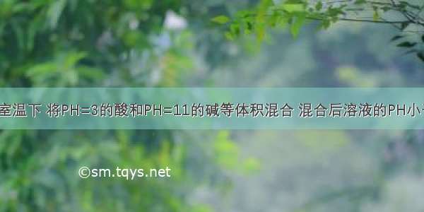 单选题在室温下 将PH=3的酸和PH=11的碱等体积混合 混合后溶液的PH小于7。则该