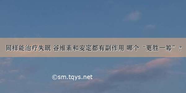 同样能治疗失眠 谷维素和安定都有副作用 哪个“更胜一筹”？