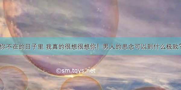 你不在的日子里 我真的很想很想你！男人的思念可以到什么极致？