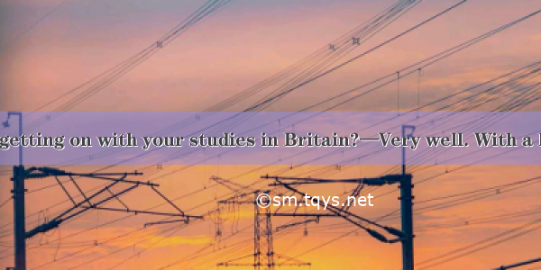 —How are you getting on with your studies in Britain?—Very well. With a lot of friends  I’