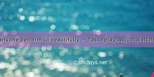 I’ve never seen anyone perform so beautifully － Tasso play.A. just watchB. just to watchC.