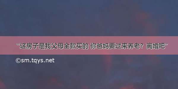 “这房子是我父母全款买的 你爸妈要过来养老？离婚吧”