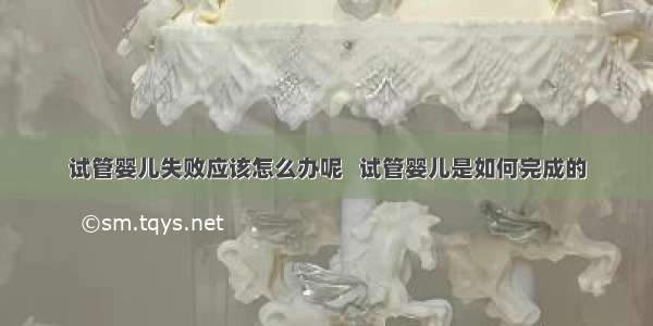 试管婴儿失败应该怎么办呢   试管婴儿是如何完成的