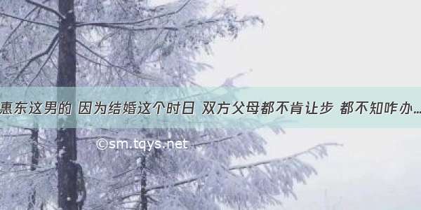 惠东这男的 因为结婚这个时日 双方父母都不肯让步 都不知咋办...