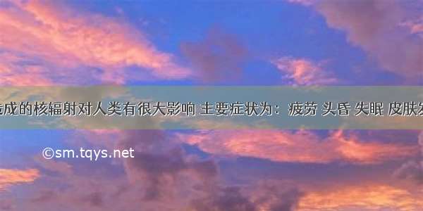 核泄漏造成的核辐射对人类有很大影响 主要症状为：疲劳 头昏 失眠 皮肤发红 溃疡