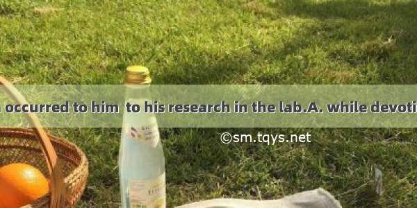 A brilliant idea occurred to him  to his research in the lab.A. while devotingB. while dev